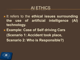 AI ETHICS
 It refers to the ethical issues surrounding
the use of artificial intelligence (AI)
technology.
 Example: Case of Self driving Cars
(Scenario 1: Accident took place,
Scenario 2: Who is Responsible?)
 
