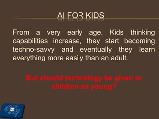 AI FOR KIDS
From a very early age, Kids thinking
capabilities increase, they start becoming
techno-savvy and eventually they learn
everything more easily than an adult.
But should technology be given to
children so young?
 