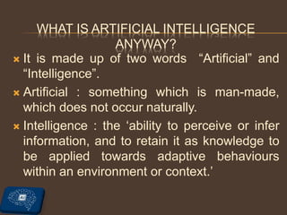 WHAT IS ARTIFICIAL INTELLIGENCE
ANYWAY?
 It is made up of two words “Artificial” and
“Intelligence”.
 Artificial : something which is man-made,
which does not occur naturally.
 Intelligence : the ‘ability to perceive or infer
information, and to retain it as knowledge to
be applied towards adaptive behaviours
within an environment or context.’
 