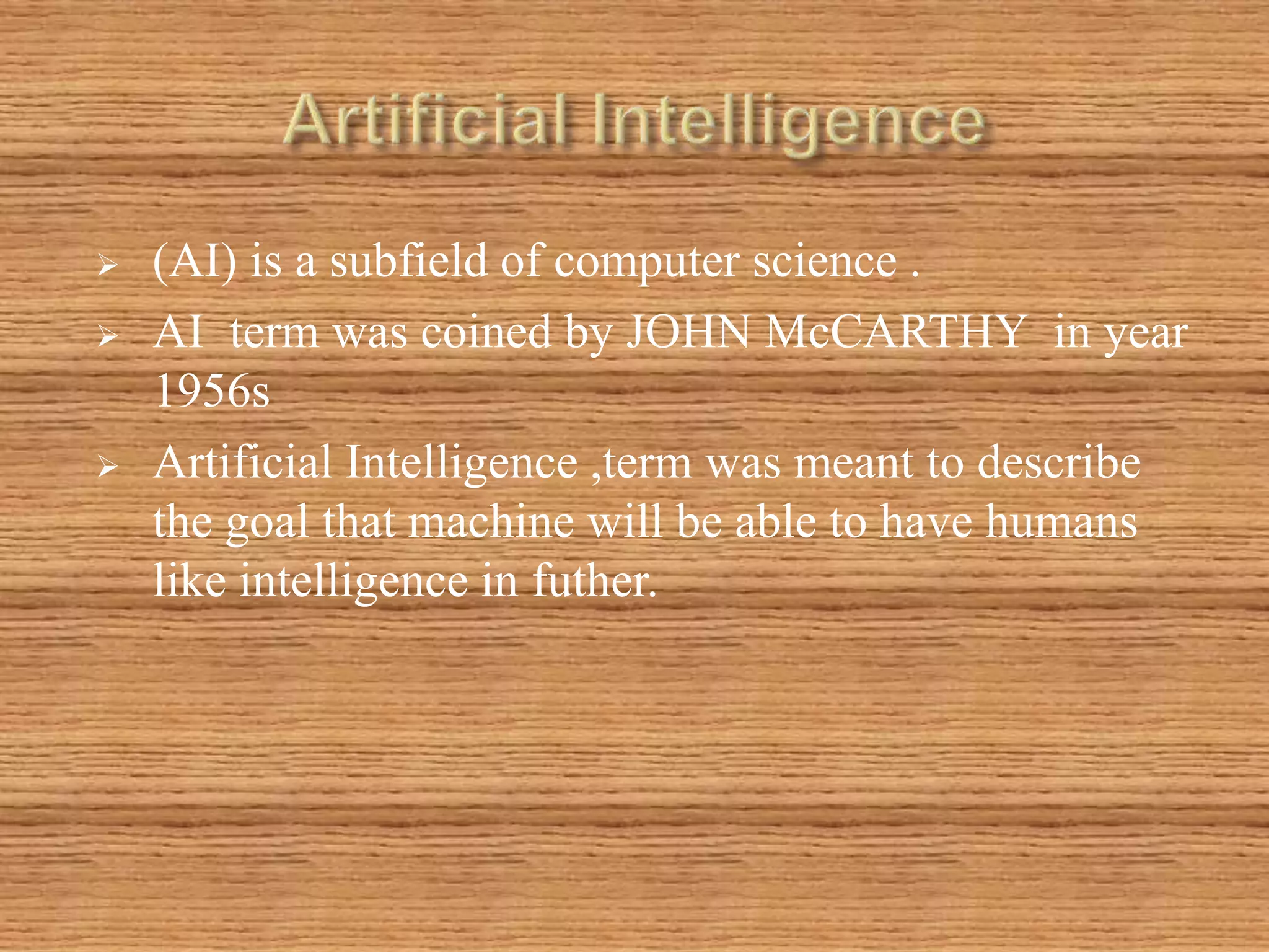  (AI) is a subfield of computer science .
 AI term was coined by JOHN McCARTHY in year
1956s
 Artificial Intelligence ,term was meant to describe
the goal that machine will be able to have humans
like intelligence in futher.
 