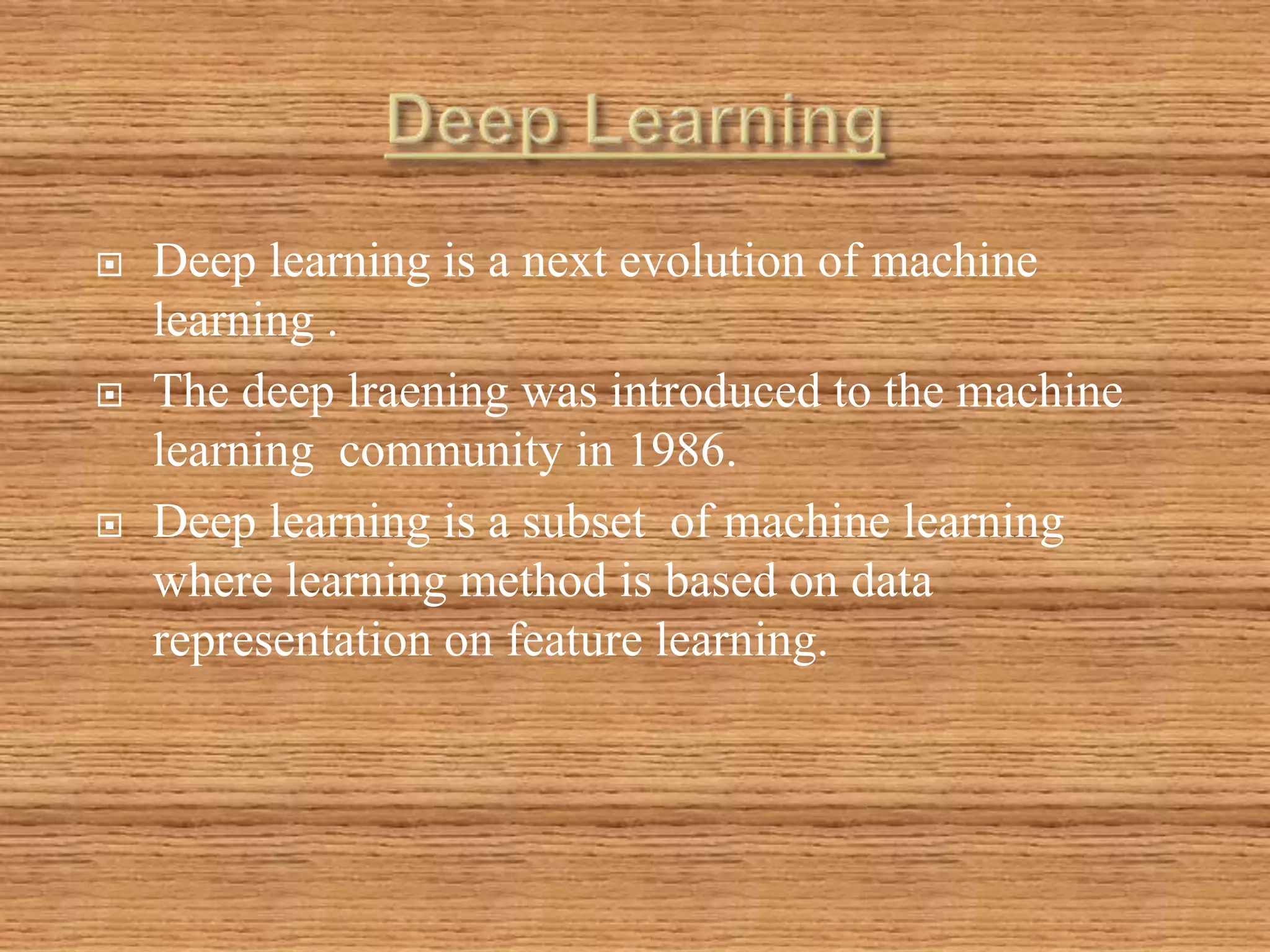  Deep learning is a next evolution of machine
learning .
 The deep lraening was introduced to the machine
learning community in 1986.
 Deep learning is a subset of machine learning
where learning method is based on data
representation on feature learning.
 