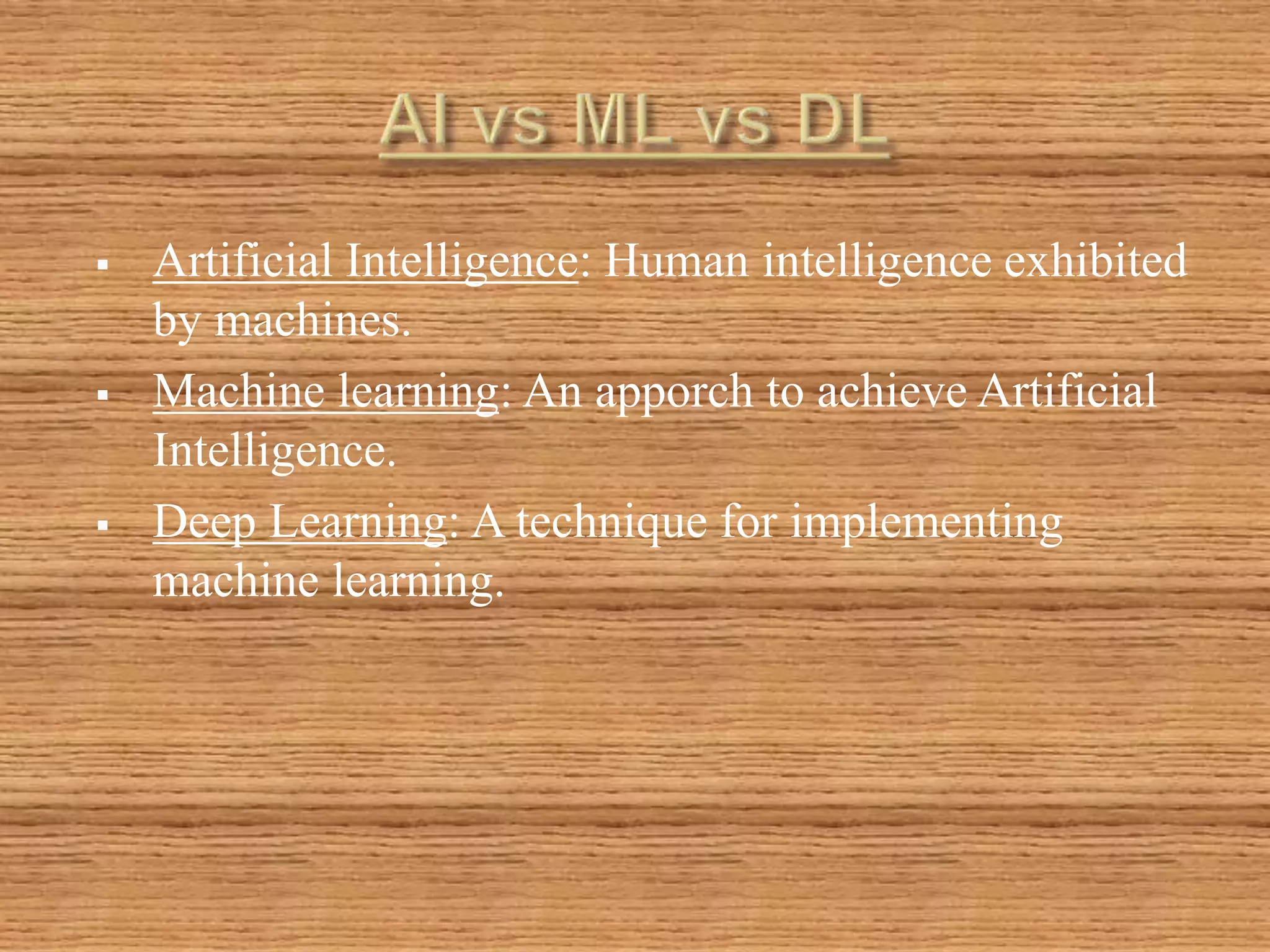  Artificial Intelligence: Human intelligence exhibited
by machines.
 Machine learning: An apporch to achieve Artificial
Intelligence.
 Deep Learning: A technique for implementing
machine learning.
 