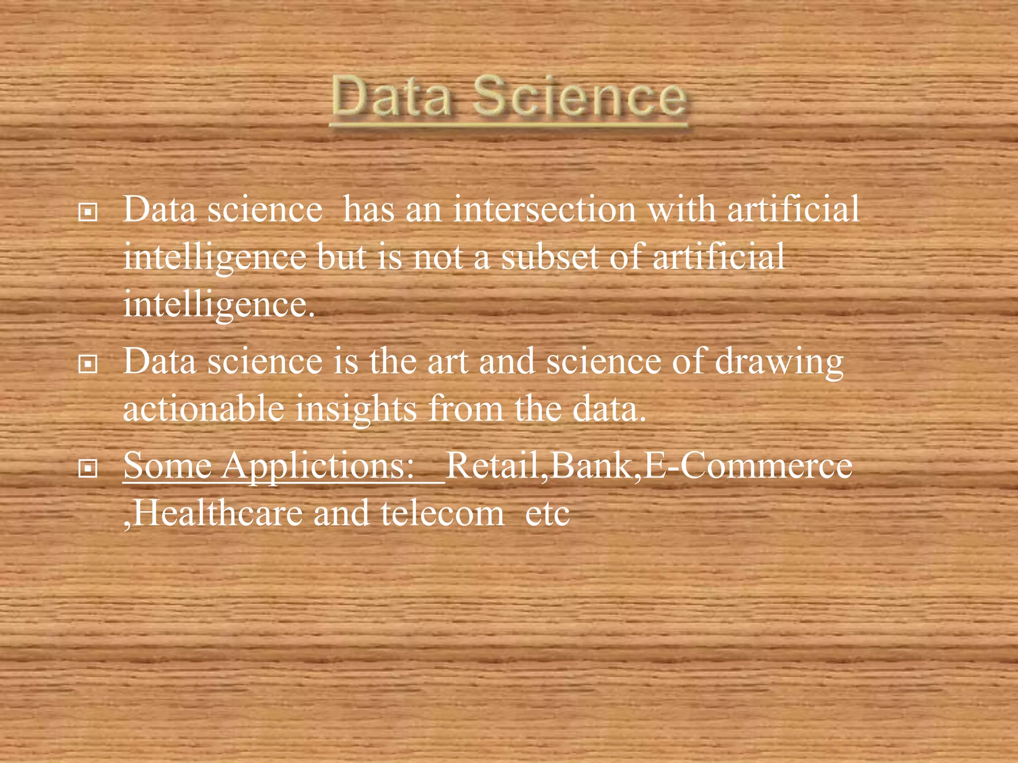  Data science has an intersection with artificial
intelligence but is not a subset of artificial
intelligence.
 Data science is the art and science of drawing
actionable insights from the data.
 Some Applictions: Retail,Bank,E-Commerce
,Healthcare and telecom etc
 