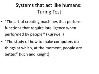 Systems that act like humans:
Turing Test
• “The art of creating machines that perform
functions that require intelligence when
performed by people.” (Kurzweil)
• “The study of how to make computers do
things at which, at the moment, people are
better.” (Rich and Knight)
 