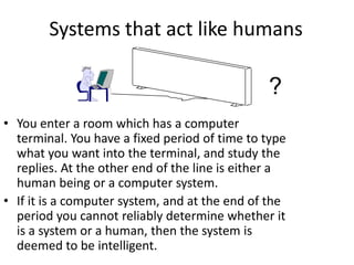 Systems that act like humans
• You enter a room which has a computer
terminal. You have a fixed period of time to type
what you want into the terminal, and study the
replies. At the other end of the line is either a
human being or a computer system.
• If it is a computer system, and at the end of the
period you cannot reliably determine whether it
is a system or a human, then the system is
deemed to be intelligent.
?
 