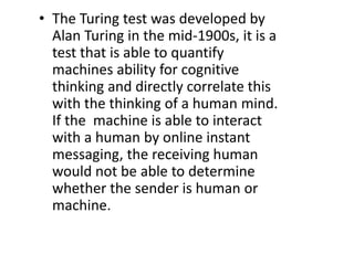 • The Turing test was developed by
Alan Turing in the mid-1900s, it is a
test that is able to quantify
machines ability for cognitive
thinking and directly correlate this
with the thinking of a human mind.
If the machine is able to interact
with a human by online instant
messaging, the receiving human
would not be able to determine
whether the sender is human or
machine.
 