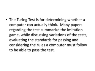 • The Turing Test is for determining whether a
computer can actually think. Many papers
regarding the test summarize the imitation
game, while discussing variations of the tests,
evaluating the standards for passing and
considering the rules a computer must follow
to be able to pass the test.
 