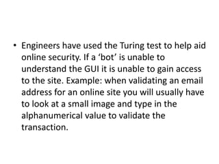 • Engineers have used the Turing test to help aid
online security. If a ‘bot’ is unable to
understand the GUI it is unable to gain access
to the site. Example: when validating an email
address for an online site you will usually have
to look at a small image and type in the
alphanumerical value to validate the
transaction.
 