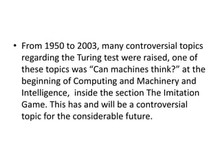 • From 1950 to 2003, many controversial topics
regarding the Turing test were raised, one of
these topics was “Can machines think?” at the
beginning of Computing and Machinery and
Intelligence, inside the section The Imitation
Game. This has and will be a controversial
topic for the considerable future.
 