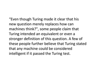 “Even though Turing made it clear that his
new question merely replaces how can
machines think?", some people claim that
Turing intended an equivalent or even a
stronger definition of this question. A few of
these people further believe that Turing stated
that any machine could be considered
intelligent if it passed the Turing test.
 