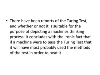 • There have been reports of the Turing Test,
and whether or not it is suitable for the
purpose of depicting a machines thinking
process. It concludes with the ironic fact that
if a machine were to pass the Turing Test that
it will have most probably used the methods
of the test in order to beat it
 
