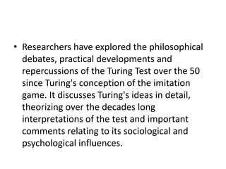 • Researchers have explored the philosophical
debates, practical developments and
repercussions of the Turing Test over the 50
since Turing's conception of the imitation
game. It discusses Turing's ideas in detail,
theorizing over the decades long
interpretations of the test and important
comments relating to its sociological and
psychological influences.
 