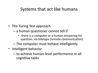 Systems that act like humans
• The Turing Test approach
– a human questioner cannot tell if
• there is a computer or a human answering his
question, via teletype (remote communication)
– The computer must behave intelligently
• Intelligent behavior
– to achieve human-level performance in all
cognitive tasks
 