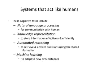 Systems that act like humans
• These cognitive tasks include:
– Natural language processing
• for communication with human
– Knowledge representation
• to store information effectively & efficiently
– Automated reasoning
• to retrieve & answer questions using the stored
information
– Machine learning
• to adapt to new circumstances
 