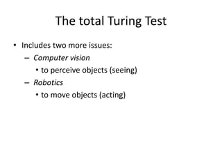 The total Turing Test
• Includes two more issues:
– Computer vision
• to perceive objects (seeing)
– Robotics
• to move objects (acting)
 