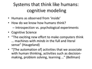 Systems that think like humans:
cognitive modeling
• Humans as observed from ‘inside’
• How do we know how humans think?
– Introspection vs. psychological experiments
• Cognitive Science
• “The exciting new effort to make computers think
… machines with minds in the full and literal
sense” (Haugeland)
• “[The automation of] activities that we associate
with human thinking, activities such as decision-
making, problem solving, learning …” (Bellman)
 