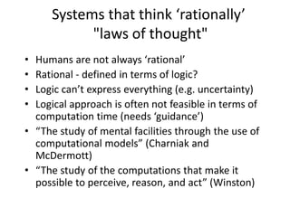 Systems that think ‘rationally’
"laws of thought"
• Humans are not always ‘rational’
• Rational - defined in terms of logic?
• Logic can’t express everything (e.g. uncertainty)
• Logical approach is often not feasible in terms of
computation time (needs ‘guidance’)
• “The study of mental facilities through the use of
computational models” (Charniak and
McDermott)
• “The study of the computations that make it
possible to perceive, reason, and act” (Winston)
 