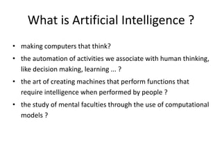 What is Artificial Intelligence ?
• making computers that think?
• the automation of activities we associate with human thinking,
like decision making, learning ... ?
• the art of creating machines that perform functions that
require intelligence when performed by people ?
• the study of mental faculties through the use of computational
models ?
 