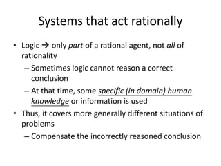Systems that act rationally
• Logic  only part of a rational agent, not all of
rationality
– Sometimes logic cannot reason a correct
conclusion
– At that time, some specific (in domain) human
knowledge or information is used
• Thus, it covers more generally different situations of
problems
– Compensate the incorrectly reasoned conclusion
 
