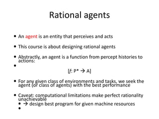 Rational agents
 An agent is an entity that perceives and acts
 This course is about designing rational agents
 Abstractly, an agent is a function from percept histories to
actions:

[f: P*  A]
 For any given class of environments and tasks, we seek the
agent (or class of agents) with the best performance
 Caveat: computational limitations make perfect rationality
unachievable
  design best program for given machine resources

 