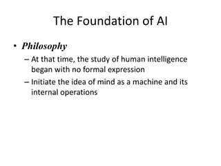 The Foundation of AI
• Philosophy
– At that time, the study of human intelligence
began with no formal expression
– Initiate the idea of mind as a machine and its
internal operations
 
