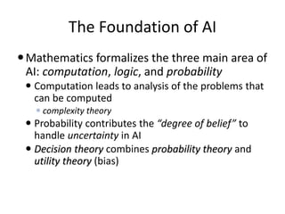 The Foundation of AI
Mathematics formalizes the three main area of
AI: computation, logic, and probability
 Computation leads to analysis of the problems that
can be computed
 complexity theory
 Probability contributes the “degree of belief” to
handle uncertainty in AI
 Decision theory combines probability theory and
utility theory (bias)
 