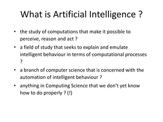 What is Artificial Intelligence ?
• the study of computations that make it possible to
perceive, reason and act ?
• a field of study that seeks to explain and emulate
intelligent behaviour in terms of computational processes
?
• a branch of computer science that is concerned with the
automation of intelligent behaviour ?
• anything in Computing Science that we don't yet know
how to do properly ? (!)
 