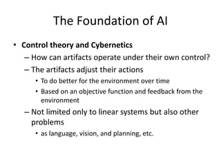 The Foundation of AI
• Control theory and Cybernetics
– How can artifacts operate under their own control?
– The artifacts adjust their actions
• To do better for the environment over time
• Based on an objective function and feedback from the
environment
– Not limited only to linear systems but also other
problems
• as language, vision, and planning, etc.
 
