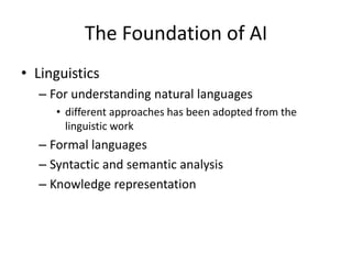 The Foundation of AI
• Linguistics
– For understanding natural languages
• different approaches has been adopted from the
linguistic work
– Formal languages
– Syntactic and semantic analysis
– Knowledge representation
 
