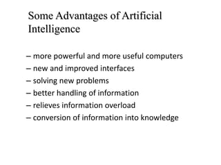 – more powerful and more useful computers
– new and improved interfaces
– solving new problems
– better handling of information
– relieves information overload
– conversion of information into knowledge
Some Advantages of Artificial
Intelligence
 