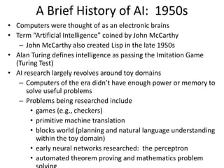 A Brief History of AI: 1950s
• Computers were thought of as an electronic brains
• Term “Artificial Intelligence” coined by John McCarthy
– John McCarthy also created Lisp in the late 1950s
• Alan Turing defines intelligence as passing the Imitation Game
(Turing Test)
• AI research largely revolves around toy domains
– Computers of the era didn’t have enough power or memory to
solve useful problems
– Problems being researched include
• games (e.g., checkers)
• primitive machine translation
• blocks world (planning and natural language understanding
within the toy domain)
• early neural networks researched: the perceptron
• automated theorem proving and mathematics problem
 