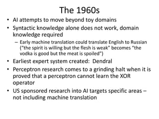 The 1960s
• AI attempts to move beyond toy domains
• Syntactic knowledge alone does not work, domain
knowledge required
– Early machine translation could translate English to Russian
(“the spirit is willing but the flesh is weak” becomes “the
vodka is good but the meat is spoiled”)
• Earliest expert system created: Dendral
• Perceptron research comes to a grinding halt when it is
proved that a perceptron cannot learn the XOR
operator
• US sponsored research into AI targets specific areas –
not including machine translation
 
