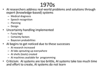 1970s
• AI researchers address real-world problems and solutions through
expert (knowledge-based) systems
– Medical diagnosis
– Speech recognition
– Planning
– Design
• Uncertainty handling implemented
– Fuzzy logic
– Certainty factors
– Bayesian probabilities
• AI begins to get noticed due to these successes
– AI research increased
– AI labs sprouting up everywhere
– AI shells (tools) created
– AI machines available for programming
• Criticism: AI systems are too brittle, AI systems take too much time
and effort to create, AI systems do not learn
 