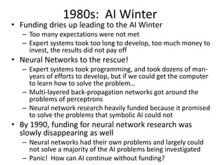 1980s: AI Winter
• Funding dries up leading to the AI Winter
– Too many expectations were not met
– Expert systems took too long to develop, too much money to
invest, the results did not pay off
• Neural Networks to the rescue!
– Expert systems took programming, and took dozens of man-
years of efforts to develop, but if we could get the computer
to learn how to solve the problem…
– Multi-layered back-propagation networks got around the
problems of perceptrons
– Neural network research heavily funded because it promised
to solve the problems that symbolic AI could not
• By 1990, funding for neural network research was
slowly disappearing as well
– Neural networks had their own problems and largely could
not solve a majority of the AI problems being investigated
– Panic! How can AI continue without funding?
 