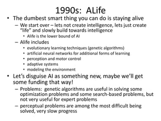 1990s: ALife
• The dumbest smart thing you can do is staying alive
– We start over – lets not create intelligence, lets just create
“life” and slowly build towards intelligence
• Alife is the lower bound of AI
– Alife includes
• evolutionary learning techniques (genetic algorithms)
• artificial neural networks for additional forms of learning
• perception and motor control
• adaptive systems
• modeling the environment
• Let’s disguise AI as something new, maybe we’ll get
some funding that way!
– Problems: genetic algorithms are useful in solving some
optimization problems and some search-based problems, but
not very useful for expert problems
– perceptual problems are among the most difficult being
solved, very slow progress
 