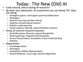 Today: The New (Old) AI
• Look around, who is doing AI research?
• By their own admission, AI researchers are not doing “AI”, they
are doing
– Intelligent agents, multi-agent systems/collaboration
– Ontologies
– Machine learning and data mining
– Adaptive and perceptual systems
– Robotics, path planning
– Search engines, filtering, recommendation systems
• Areas of current research interest:
– NLU/Information Retrieval, Speech Recognition
– Planning/Design, Diagnosis/Interpretation
– Sensor Interpretation, Perception, Visual Understanding
– Robotics
• Approaches
– Knowledge-based
– Ontologies
– Probabilistic (HMM, Bayesian Nets)
– Neural Networks, Fuzzy Logic, Genetic Algorithms
 