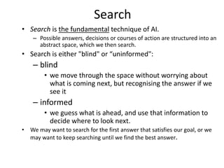 Search
• Search is the fundamental technique of AI.
– Possible answers, decisions or courses of action are structured into an
abstract space, which we then search.
• Search is either "blind" or “uninformed":
– blind
• we move through the space without worrying about
what is coming next, but recognising the answer if we
see it
– informed
• we guess what is ahead, and use that information to
decide where to look next.
• We may want to search for the first answer that satisfies our goal, or we
may want to keep searching until we find the best answer.
 