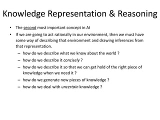 Knowledge Representation & Reasoning
• The second most important concept in AI
• If we are going to act rationally in our environment, then we must have
some way of describing that environment and drawing inferences from
that representation.
– how do we describe what we know about the world ?
– how do we describe it concisely ?
– how do we describe it so that we can get hold of the right piece of
knowledge when we need it ?
– how do we generate new pieces of knowledge ?
– how do we deal with uncertain knowledge ?
 