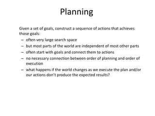 Planning
Given a set of goals, construct a sequence of actions that achieves
those goals:
– often very large search space
– but most parts of the world are independent of most other parts
– often start with goals and connect them to actions
– no necessary connection between order of planning and order of
execution
– what happens if the world changes as we execute the plan and/or
our actions don’t produce the expected results?
 
