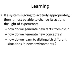 Learning
• If a system is going to act truly appropriately,
then it must be able to change its actions in
the light of experience:
–how do we generate new facts from old ?
–how do we generate new concepts ?
–how do we learn to distinguish different
situations in new environments ?
 
