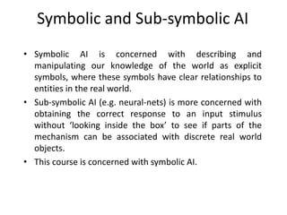 Symbolic and Sub-symbolic AI
• Symbolic AI is concerned with describing and
manipulating our knowledge of the world as explicit
symbols, where these symbols have clear relationships to
entities in the real world.
• Sub-symbolic AI (e.g. neural-nets) is more concerned with
obtaining the correct response to an input stimulus
without ‘looking inside the box’ to see if parts of the
mechanism can be associated with discrete real world
objects.
• This course is concerned with symbolic AI.
 