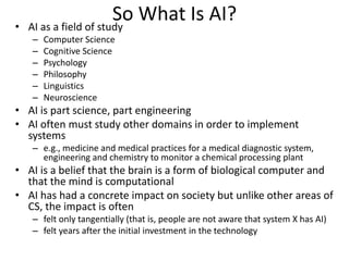 So What Is AI?
• AI as a field of study
– Computer Science
– Cognitive Science
– Psychology
– Philosophy
– Linguistics
– Neuroscience
• AI is part science, part engineering
• AI often must study other domains in order to implement
systems
– e.g., medicine and medical practices for a medical diagnostic system,
engineering and chemistry to monitor a chemical processing plant
• AI is a belief that the brain is a form of biological computer and
that the mind is computational
• AI has had a concrete impact on society but unlike other areas of
CS, the impact is often
– felt only tangentially (that is, people are not aware that system X has AI)
– felt years after the initial investment in the technology
 