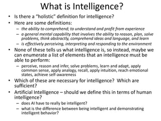 What is Intelligence?
• Is there a “holistic” definition for intelligence?
• Here are some definitions:
– the ability to comprehend; to understand and profit from experience
– a general mental capability that involves the ability to reason, plan, solve
problems, think abstractly, comprehend ideas and language, and learn
– is effectively perceiving, interpreting and responding to the environment
• None of these tells us what intelligence is, so instead, maybe we
can enumerate a list of elements that an intelligence must be
able to perform:
– perceive, reason and infer, solve problems, learn and adapt, apply
common sense, apply analogy, recall, apply intuition, reach emotional
states, achieve self-awareness
• Which of these are necessary for intelligence? Which are
sufficient?
• Artificial Intelligence – should we define this in terms of human
intelligence?
– does AI have to really be intelligent?
– what is the difference between being intelligent and demonstrating
intelligent behavior?
 