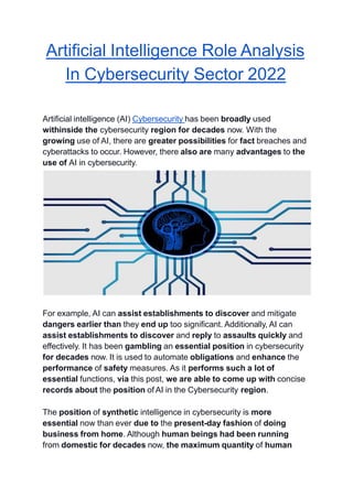 Artificial Intelligence Role Analysis
In Cybersecurity Sector 2022
Artificial intelligence (AI) Cybersecurity has been broadly used
withinside the cybersecurity region for decades now. With the
growing use of AI, there are greater possibilities for fact breaches and
cyberattacks to occur. However, there also are many advantages to the
use of AI in cybersecurity.
For example, AI can assist establishments to discover and mitigate
dangers earlier than they end up too significant. Additionally, AI can
assist establishments to discover and reply to assaults quickly and
effectively. It has been gambling an essential position in cybersecurity
for decades now. It is used to automate obligations and enhance the
performance of safety measures. As it performs such a lot of
essential functions, via this post, we are able to come up with concise
records about the position of AI in the Cybersecurity region.
The position of synthetic intelligence in cybersecurity is more
essential now than ever due to the present-day fashion of doing
business from home. Although human beings had been running
from domestic for decades now, the maximum quantity of human
 