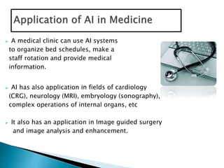  A medical clinic can use AI systems
to organize bed schedules, make a
staff rotation and provide medical
information.
 AI has also application in fields of cardiology
(CRG), neurology (MRI), embryology (sonography),
complex operations of internal organs, etc
 It also has an application in Image guided surgery
and image analysis and enhancement.
 