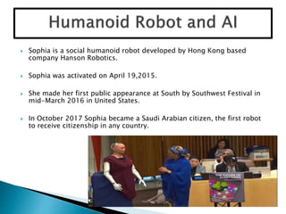  Sophia is a social humanoid robot developed by Hong Kong based
company Hanson Robotics.
 Sophia was activated on April 19,2015.
 She made her first public appearance at South by Southwest Festival in
mid-March 2016 in United States.
 In October 2017 Sophia became a Saudi Arabian citizen, the first robot
to receive citizenship in any country.
 