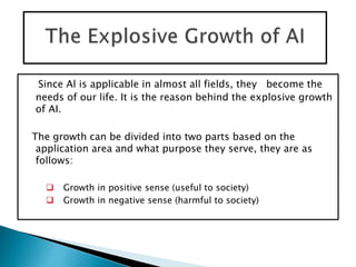 Since Al is applicable in almost all fields, they become the
needs of our life. It is the reason behind the explosive growth
of AI.
The growth can be divided into two parts based on the
application area and what purpose they serve, they are as
follows:
 Growth in positive sense (useful to society)
 Growth in negative sense (harmful to society)
 