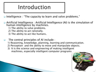 Intelligence : “The capacity to learn and solve problems.”
 Artificial Intelligence : Artificial Intelligence (AI) is the simulation of
human intelligence by machines.
1) The ability to solve problems.
2) The ability to act rationally.
3) The ability to act like humans.
 The central principles of Al include :
1) Reasoning, knowledge, planning, learning and communication.
2) Perception and the ability to move and manipulate objects.
3) It is the science and engineering of making intelligent
machines, especially intelligent computer programs
 
