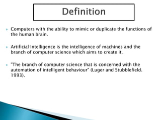  Computers with the ability to mimic or duplicate the functions of
the human brain.
 Artificial Intelligence is the intelligence of machines and the
branch of computer science which aims to create it.
 "The branch of computer science that is concerned with the
automation of intelligent behaviour" (Luger and Stubblefield.
1993).
 
