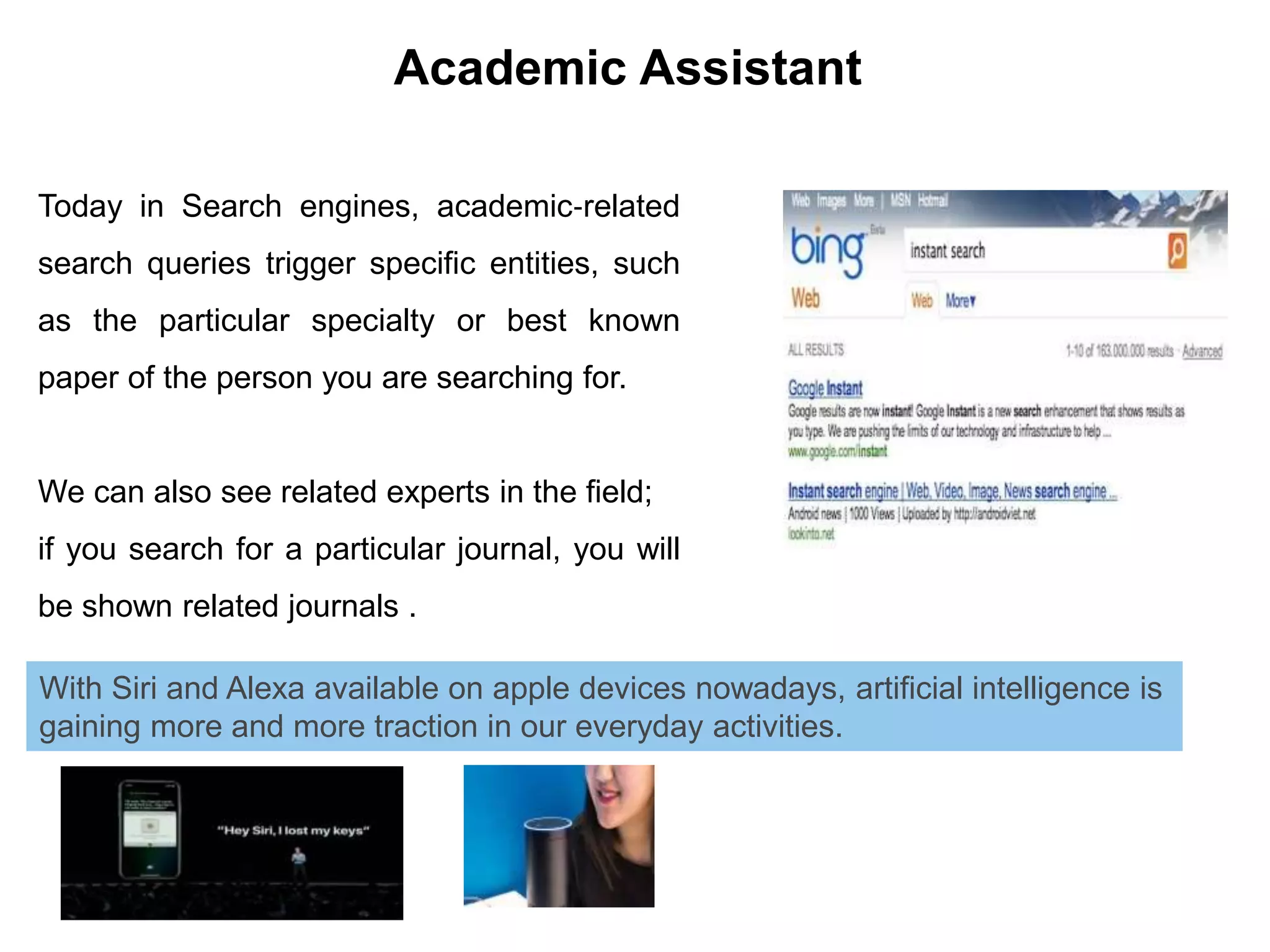 Today in Search engines, academic‐related
search queries trigger specific entities, such
as the particular specialty or best known
paper of the person you are searching for.
We can also see related experts in the field;
if you search for a particular journal, you will
be shown related journals .
Academic Assistant
With Siri and Alexa available on apple devices nowadays, artificial intelligence is
gaining more and more traction in our everyday activities.
 